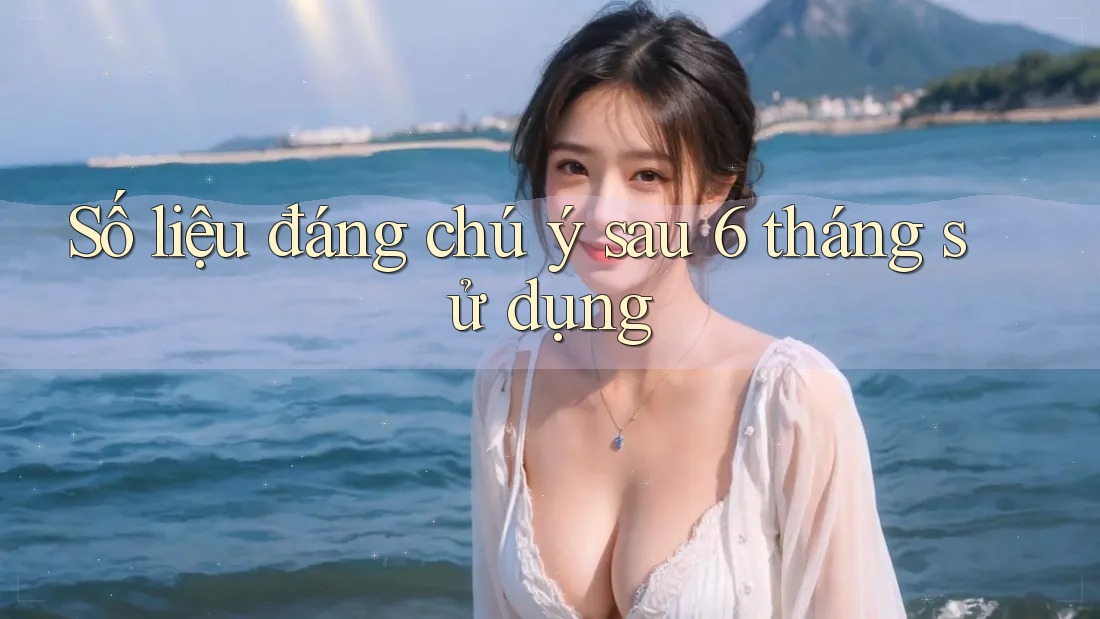 Số liệu đáng chú ý sau 6 tháng sử dụng