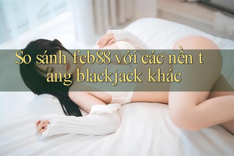 So sánh fcb88 với các nền tảng blackjack khác
