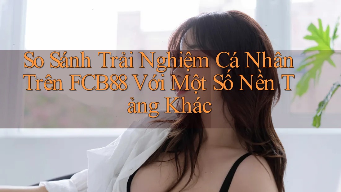 So Sánh Trải Nghiệm Cá Nhân Trên FCB88 Với Một Số Nền Tảng Khác