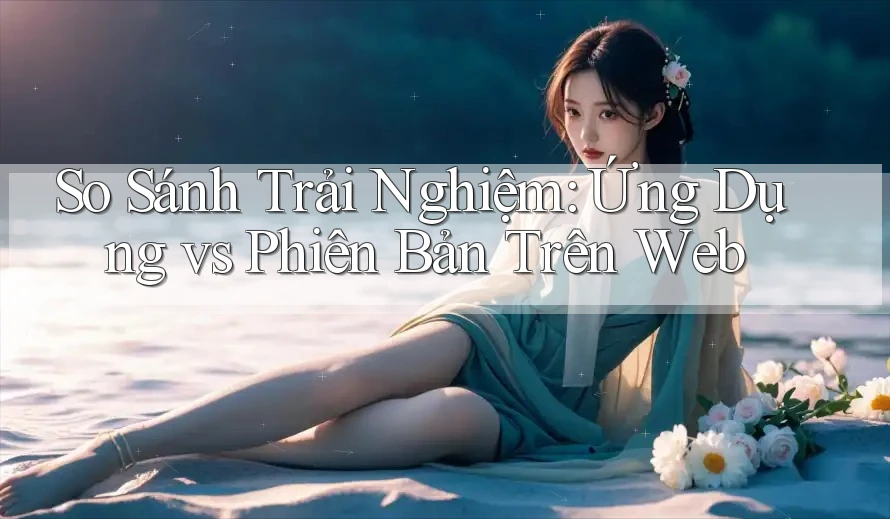 So Sánh Trải Nghiệm: Ứng Dụng vs Phiên Bản Trên Web