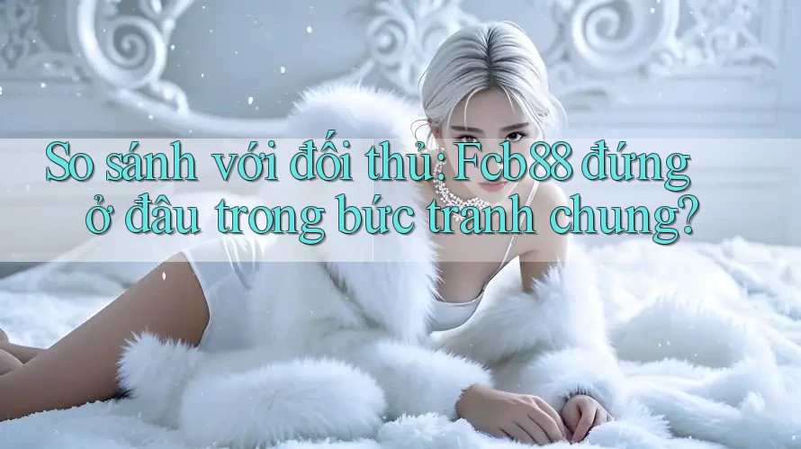 So sánh với đối thủ: Fcb88 đứng ở đâu trong bức tranh chung?