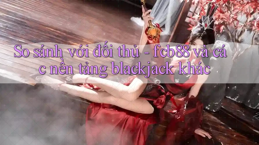 So sánh với đối thủ - fcb88 và các nền tảng blackjack khác