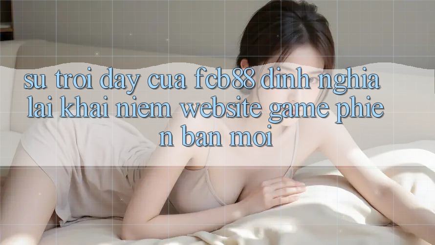 Sự Trỗi Dậy Của FCB88 - Định Nghĩa Lại Khái Niệm “Website Game Phiên bản mới”