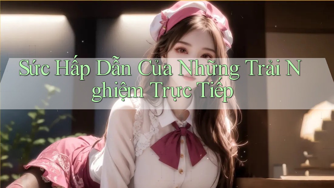 Sức Hấp Dẫn Của Những Trải Nghiệm Trực Tiếp Sức Hấp Dẫn Của Những Trải Nghiệm Trực Tiếp
