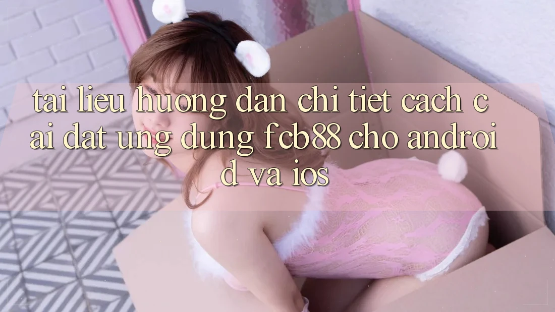 Tài liệu hướng dẫn Chi Tiết Cách Cài đặt Ứng Dụng FCB88 Cho Android Và iOS