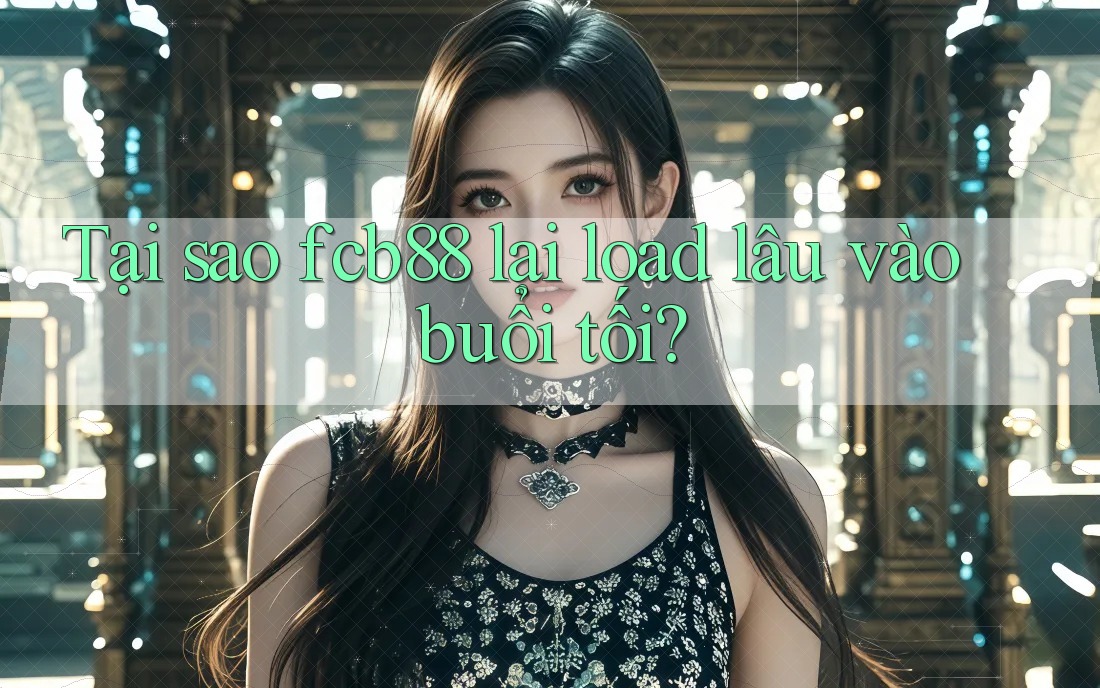 Tại sao fcb88 lại load lâu vào buổi tối?