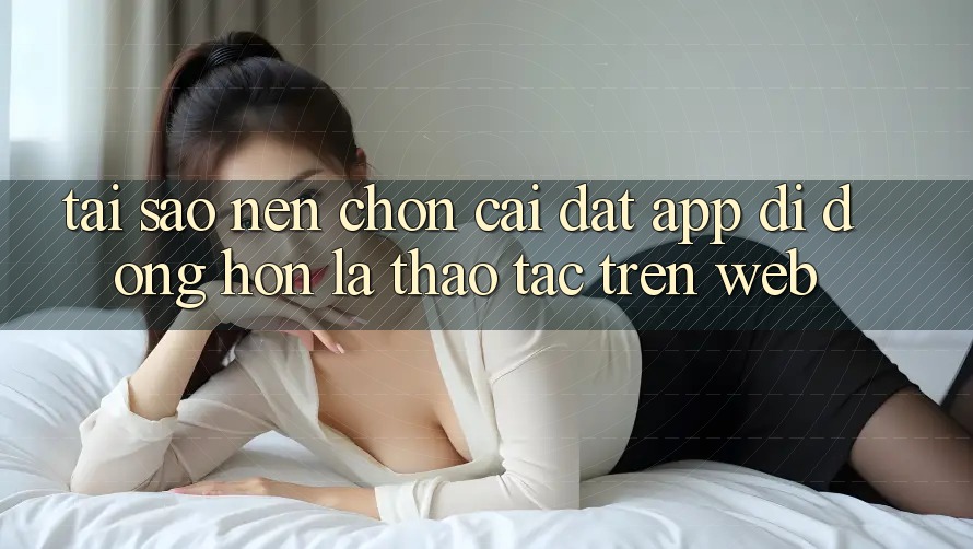 Tại Sao Nên Chọn Cài đặt App Di Động Hơn Là Thao tác Trên Web?