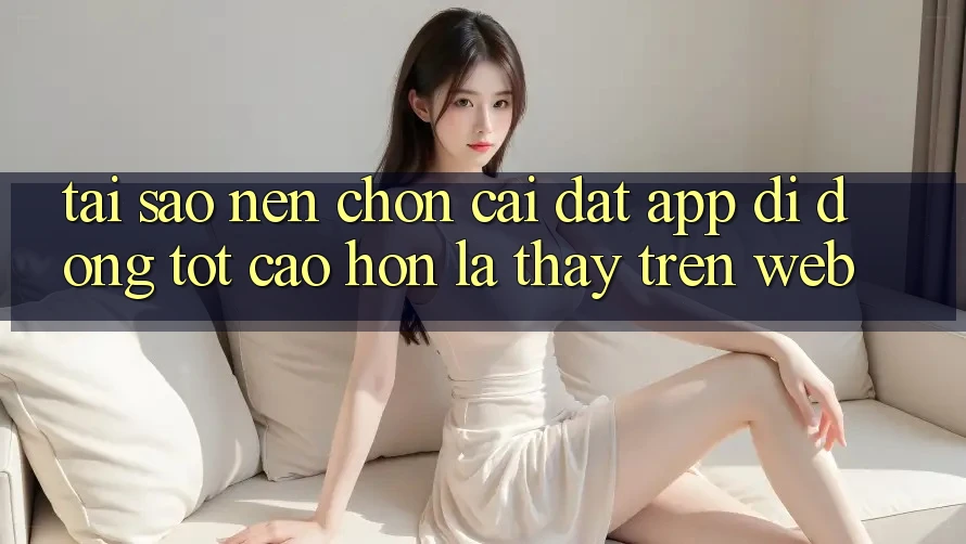 Tại Sao Nên Chọn Cài đặt App Di Động Tốt cao hơn Là Thấy Trên Web?