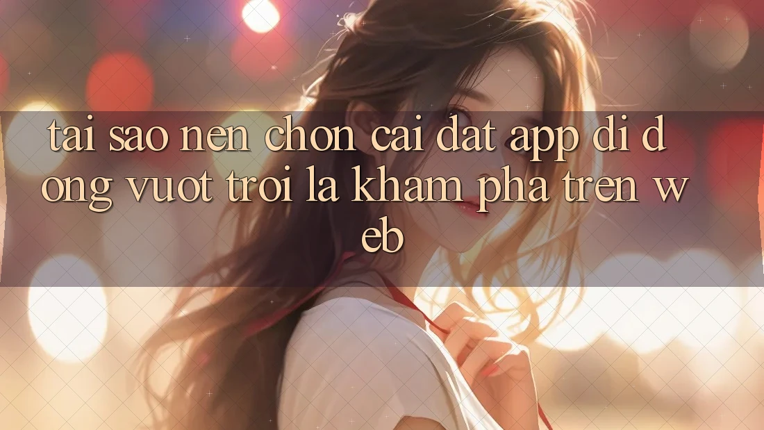 Tại Sao Nên Chọn Cài đặt App Di Động Vượt trội Là Khám phá Trên Web?