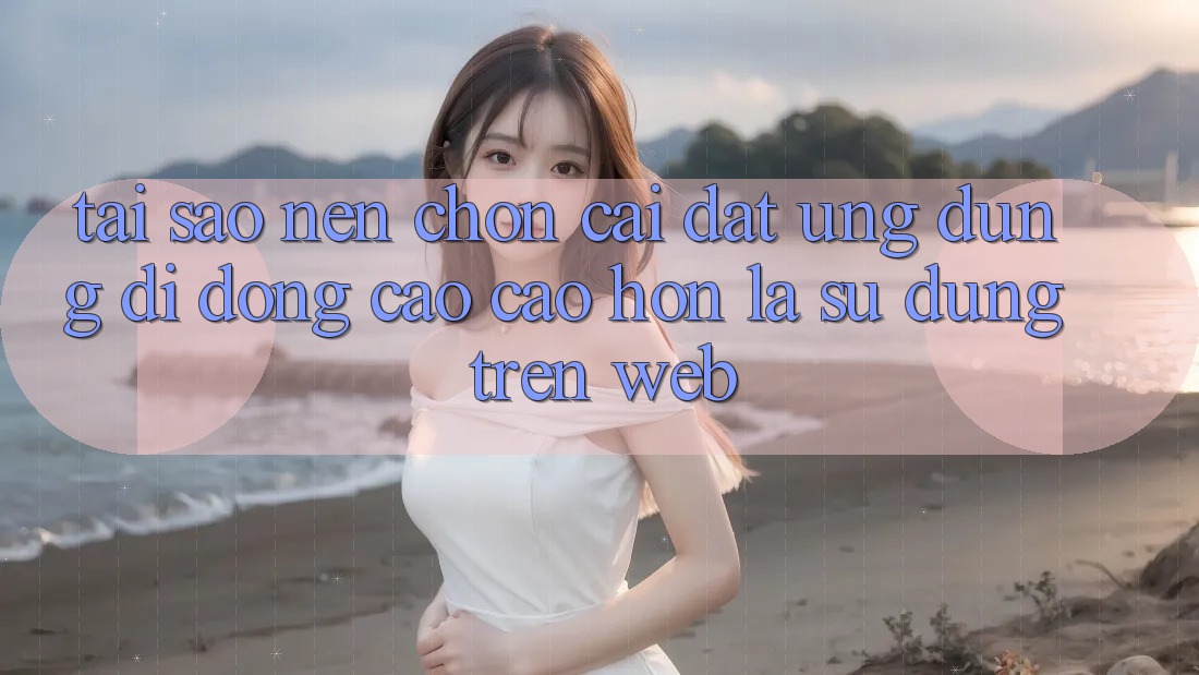 Tại Sao Nên Chọn Cài đặt Ứng Dụng Di Động Cao cao hơn Là Sử dụng Trên Web?