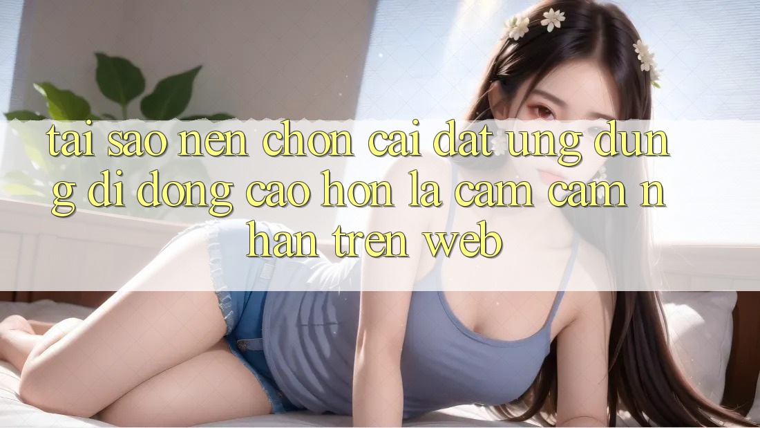 Tại Sao Nên Chọn Cài đặt Ứng Dụng Di Động Cao hơn Là Cảm cảm nhận Trên Web?