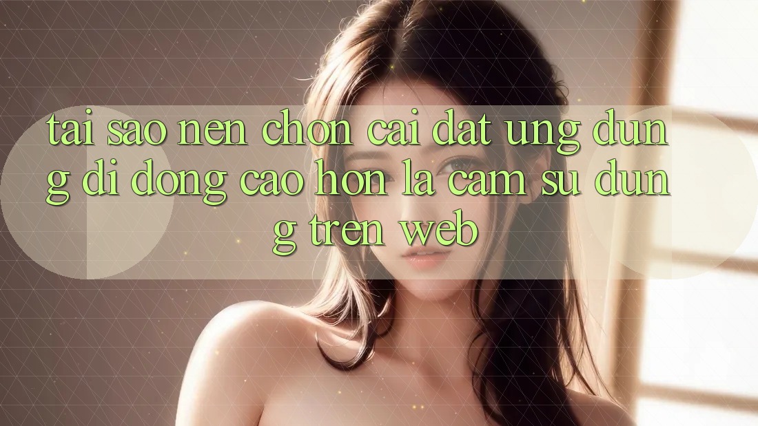 Tại Sao Nên Chọn Cài đặt Ứng Dụng Di Động Cao hơn Là Cảm sử dụng Trên Web?