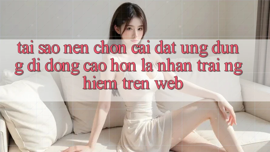 Tại Sao Nên Chọn Cài đặt Ứng Dụng Di Động Cao hơn Là Nhận trải nghiệm Trên Web?