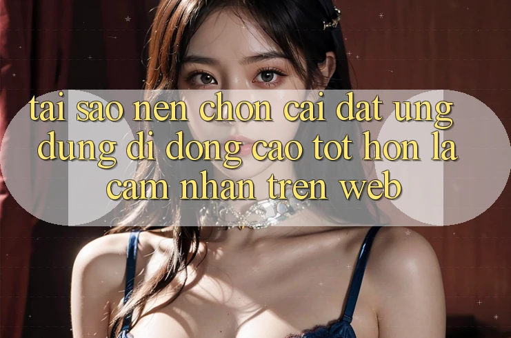 Tại Sao Nên Chọn Cài đặt Ứng Dụng Di Động Cao tốt hơn Là Cảm nhận Trên Web?