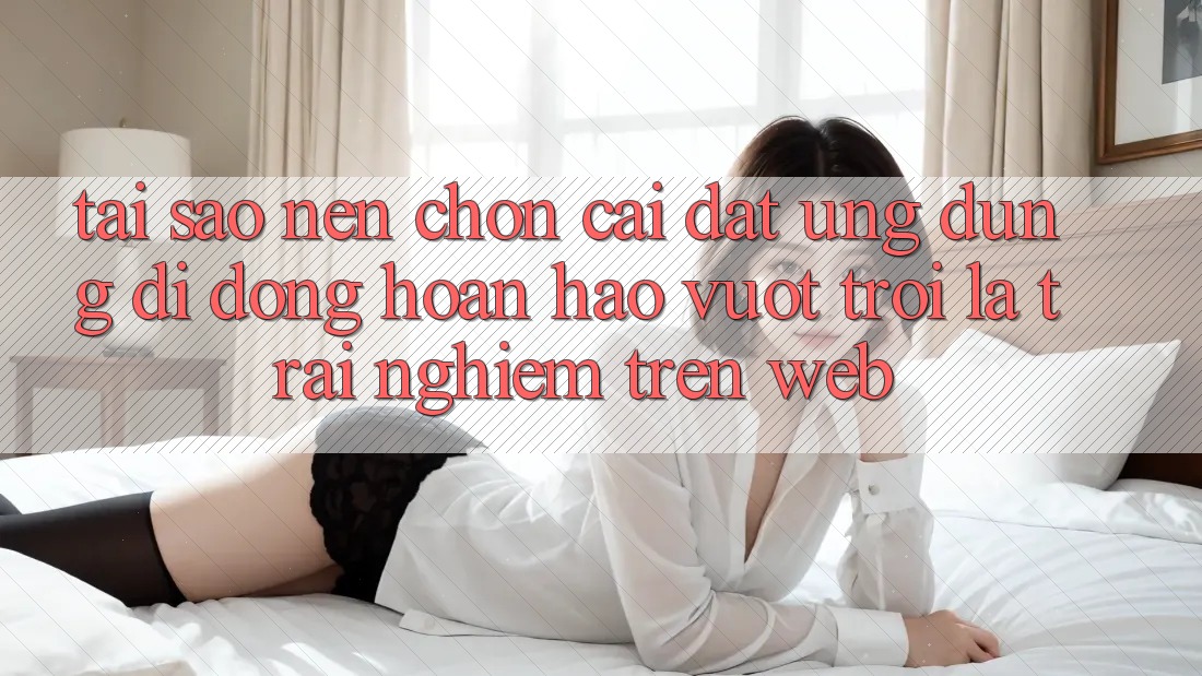 Tại Sao Nên Chọn Cài đặt Ứng Dụng Di Động Hoàn hảo vượt trội Là Trải nghiệm Trên Web?