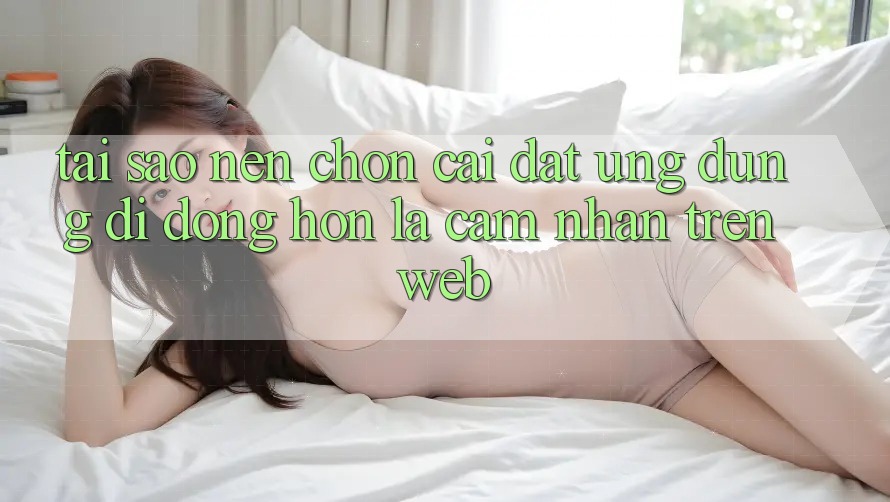 Tại Sao Nên Chọn Cài đặt Ứng Dụng Di Động Hơn Là Cảm nhận Trên Web?