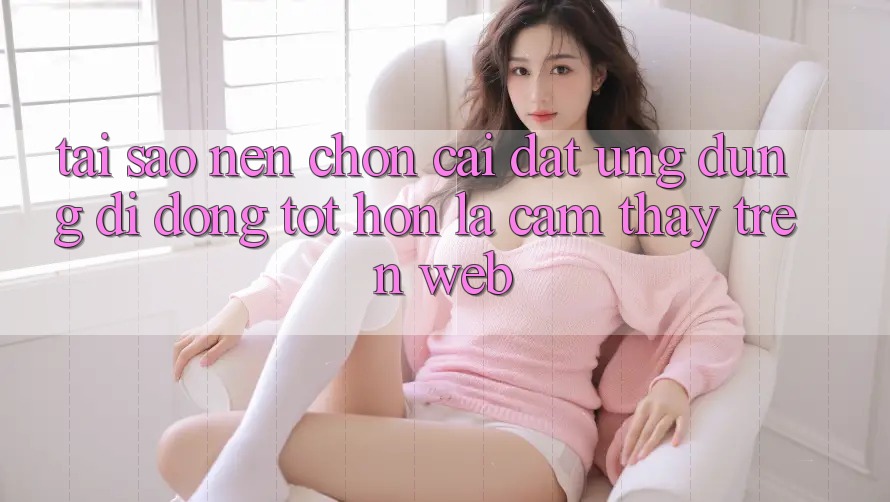 Tại Sao Nên Chọn Cài đặt Ứng Dụng Di Động Tốt hơn Là Cảm thấy Trên Web?