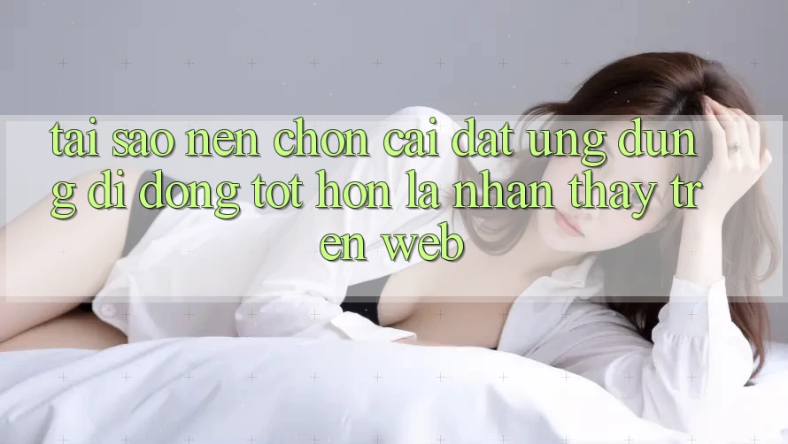 Tại Sao Nên Chọn Cài đặt Ứng dụng Di Động Tốt hơn Là Nhận thấy Trên Web?