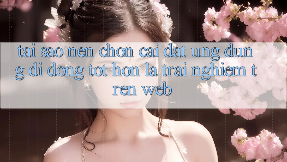 Tại Sao Nên Chọn Cài đặt Ứng Dụng Di Động Tốt hơn Là Trải Nghiệm Trên Web?