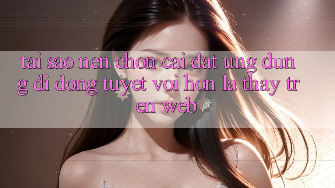 Tại Sao Nên Chọn Cài đặt Ứng Dụng Di Động Tuyệt vời hơn Là Thấy Trên Web?
