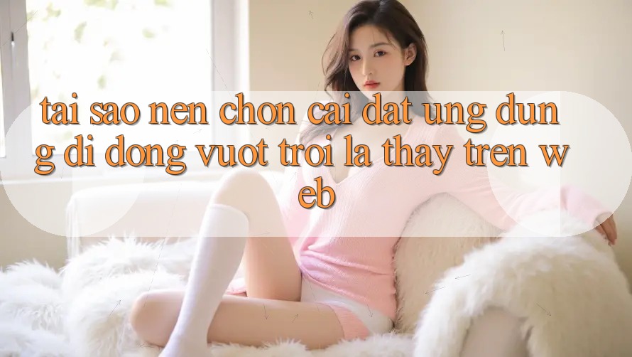 Tại Sao Nên Chọn Cài đặt Ứng Dụng Di Động Vượt trội Là Thấy Trên Web?