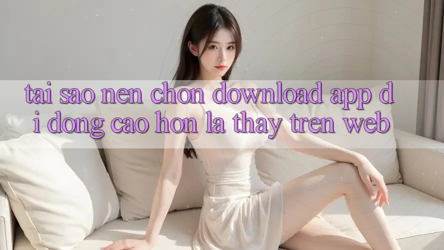 Tại Sao Nên Chọn Download App Di Động Cao hơn Là Thấy Trên Web? Tại Sao Nên Chọn Download App Di Động Cao hơn Là Thấy Trên Web?