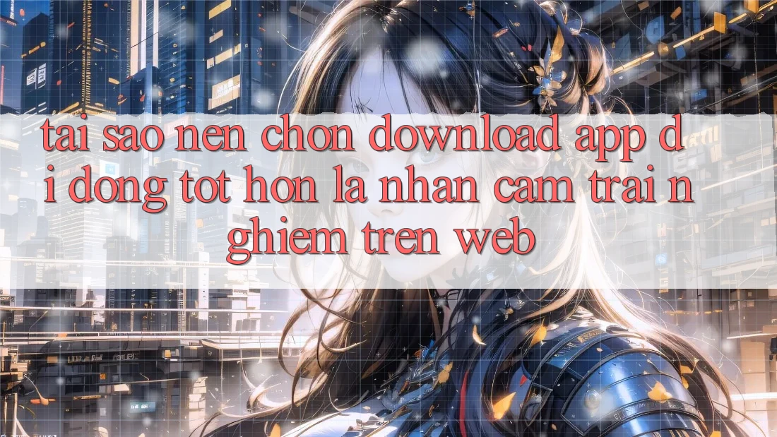 Tại Sao Nên Chọn Download App Di Động Tốt hơn Là Nhận cảm trải nghiệm Trên Web?