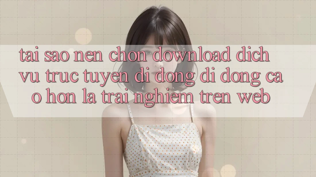 Tại Sao Nên Chọn Download Dịch vụ trực tuyến di động Di Động Cao hơn Là Trải Nghiệm Trên Web?