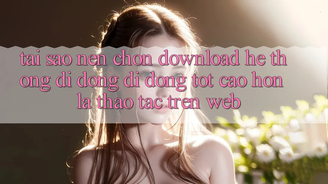 Tại Sao Nên Chọn Download Hệ thống di động Di Động Tốt cao hơn Là Thao tác Trên Web?