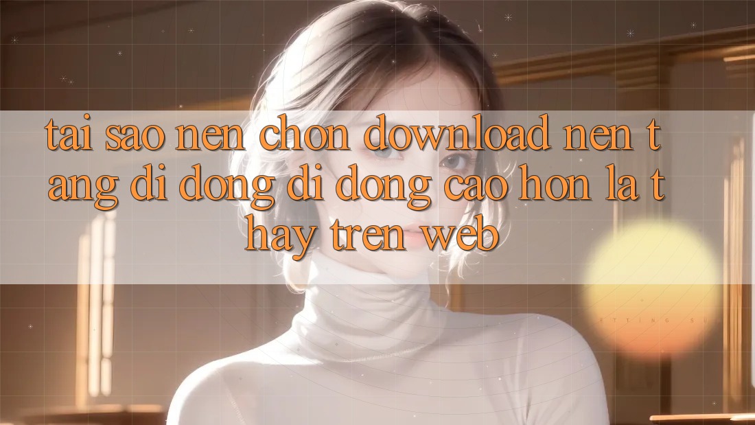 Tại Sao Nên Chọn Download Nền tảng di động Di Động Cao hơn Là Thấy Trên Web?