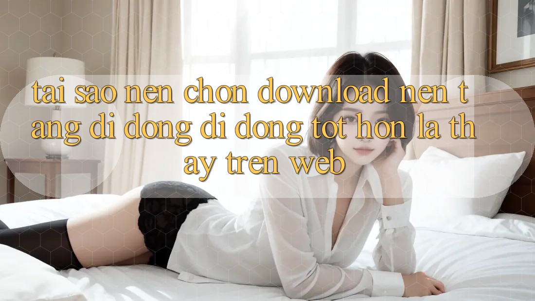 Tại Sao Nên Chọn Download Nền tảng di động Di Động Tốt hơn Là Thấy Trên Web?