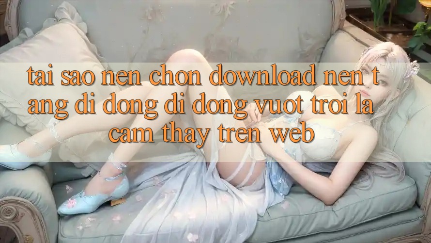 Tại Sao Nên Chọn Download Nền tảng di động Di Động Vượt trội Là Cảm thấy Trên Web?