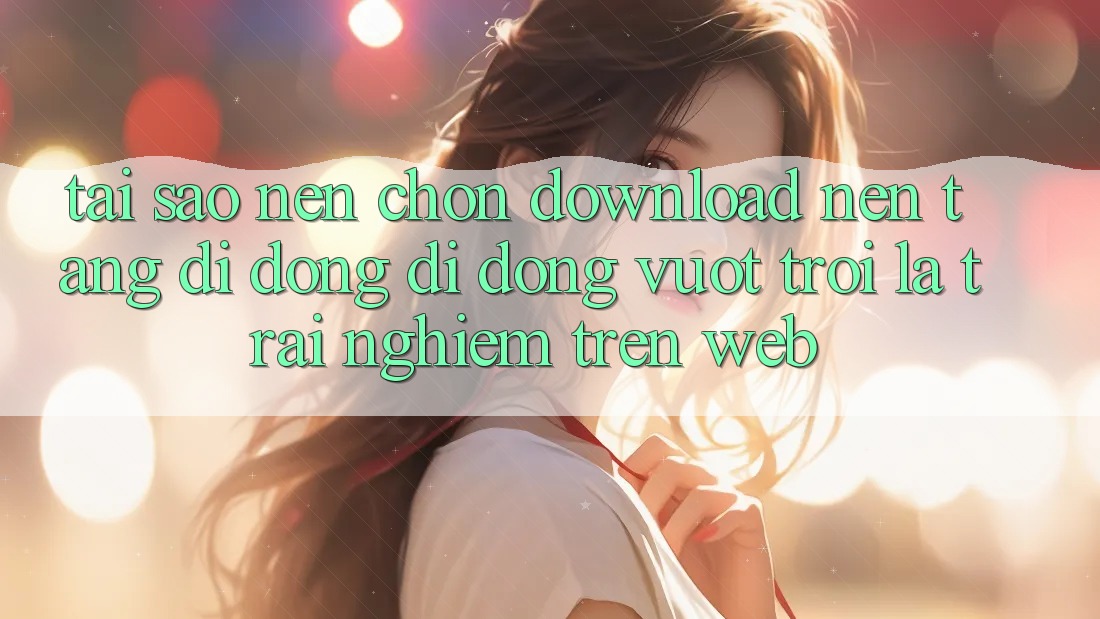 Tại Sao Nên Chọn Download Nền tảng di động Di Động Vượt trội Là Trải Nghiệm Trên Web?