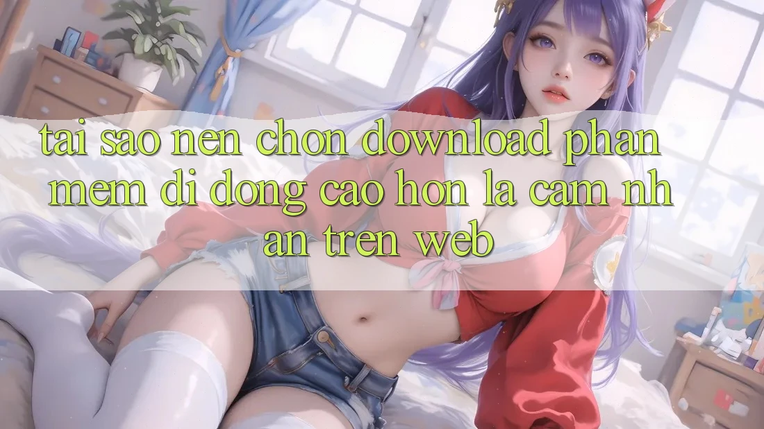 Tại Sao Nên Chọn Download Phần mềm Di Động Cao hơn Là Cảm nhận Trên Web? Tại Sao Nên Chọn Download Phần mềm Di Động Cao hơn Là Cảm nhận Trên Web?