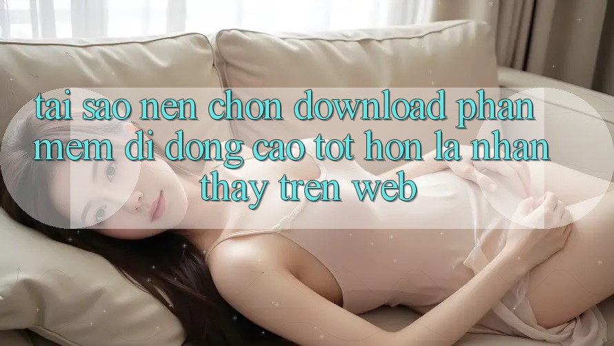 Tại Sao Nên Chọn Download Phần mềm Di Động Cao tốt hơn Là Nhận thấy Trên Web?