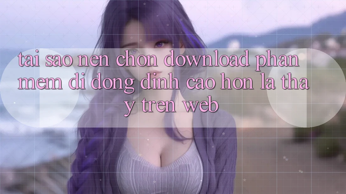 Tại Sao Nên Chọn Download Phần mềm Di Động Đỉnh cao hơn Là Thấy Trên Web?