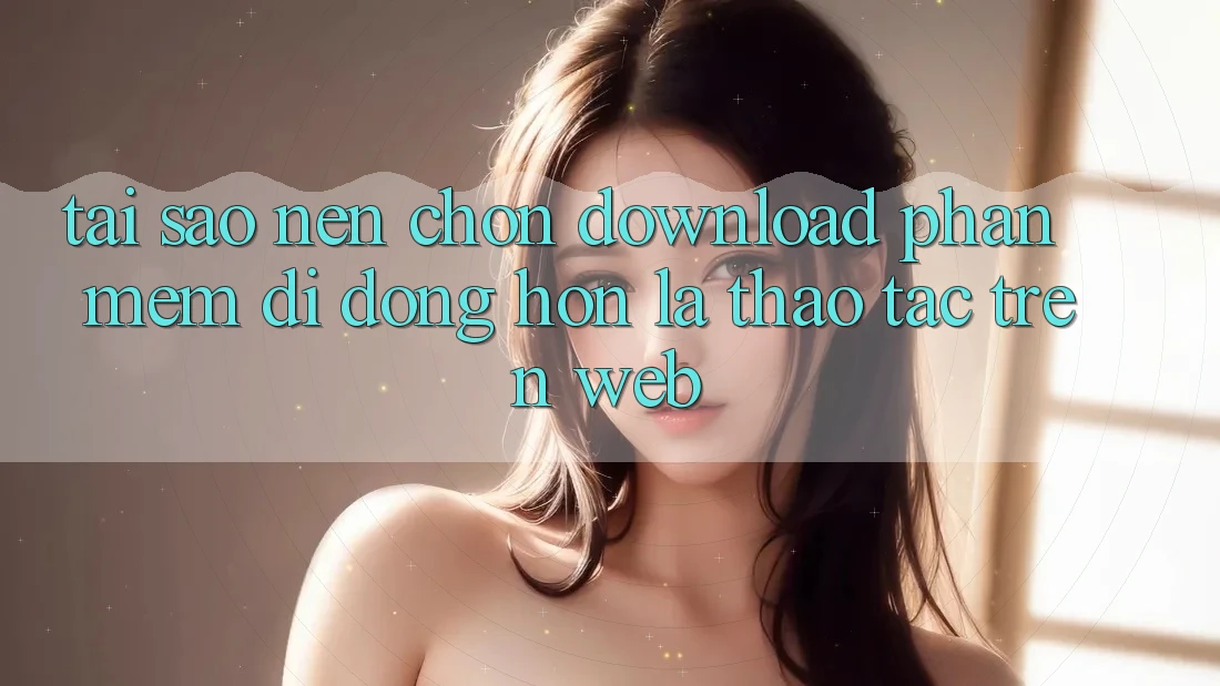 Tại Sao Nên Chọn Download Phần mềm Di Động Hơn Là Thao tác Trên Web?