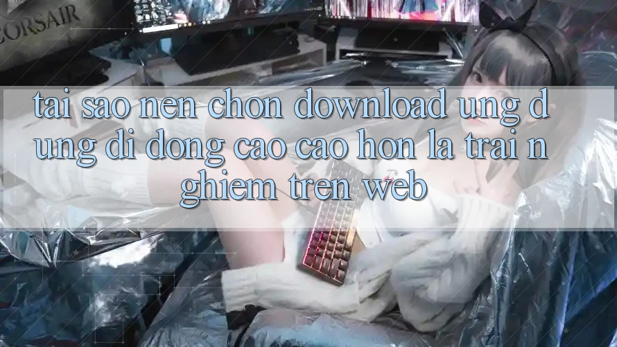Tại Sao Nên Chọn Download Ứng Dụng Di Động Cao cao hơn Là Trải Nghiệm Trên Web?