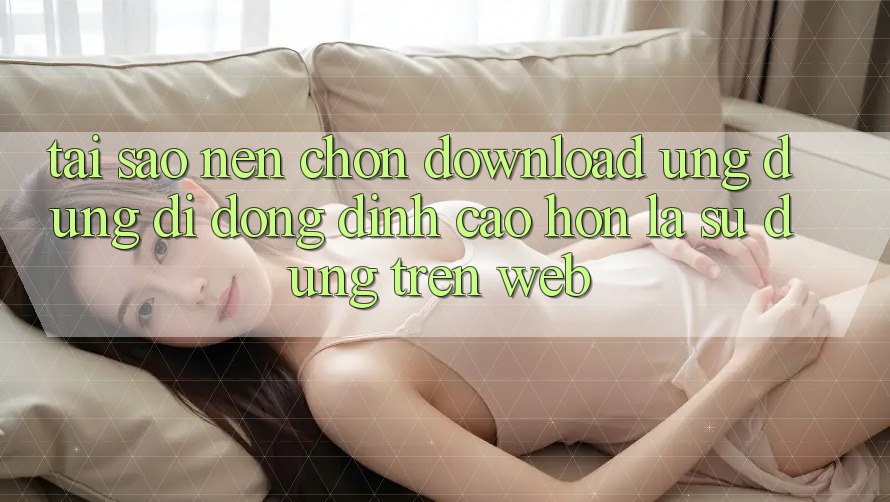 Tại Sao Nên Chọn Download Ứng Dụng Di Động Đỉnh cao hơn Là Sử dụng Trên Web?