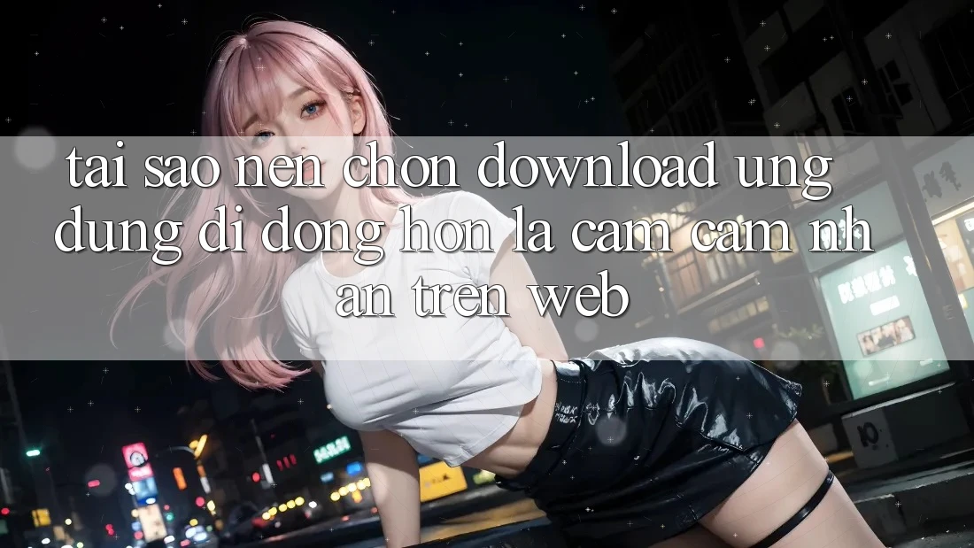 Tại Sao Nên Chọn Download Ứng Dụng Di Động Hơn Là Cảm cảm nhận Trên Web?