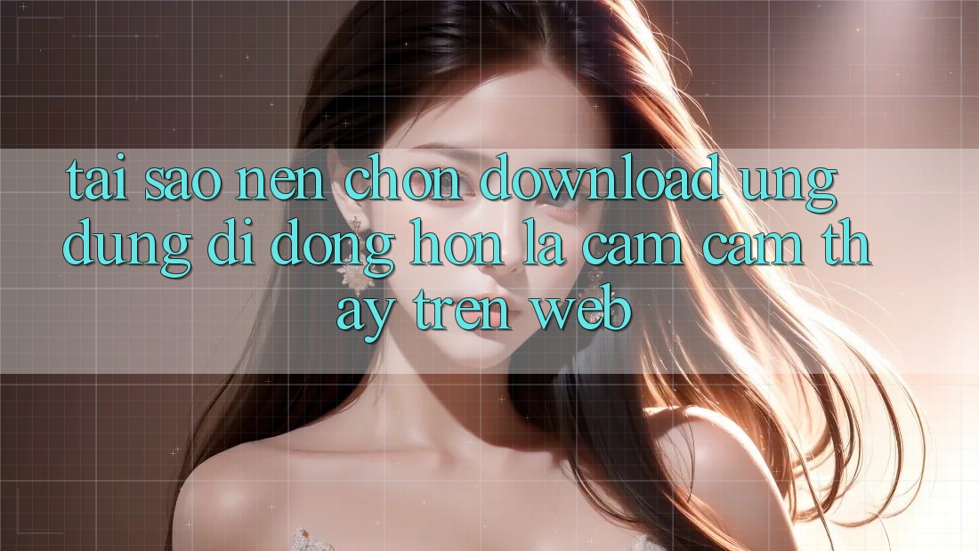 Tại Sao Nên Chọn Download Ứng Dụng Di Động Hơn Là Cảm cảm thấy Trên Web?