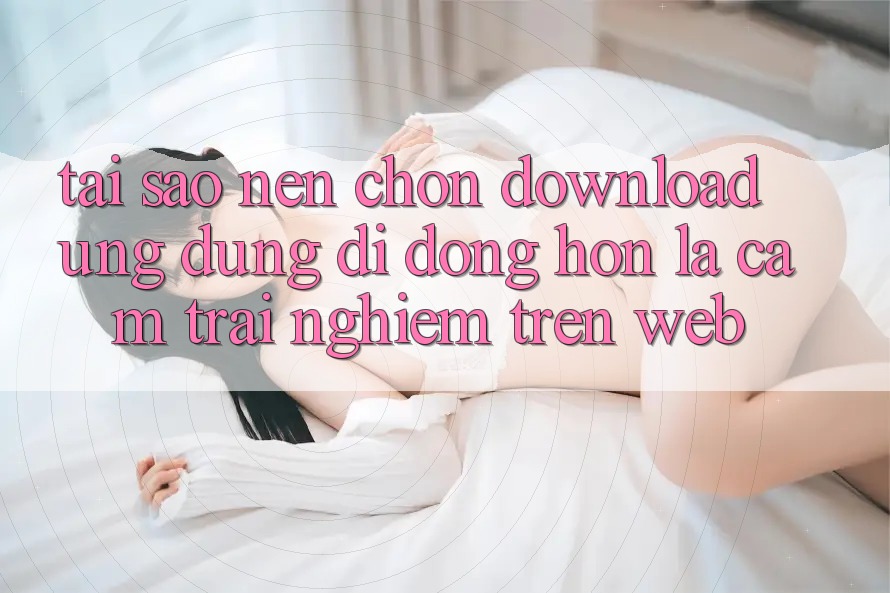 Tại Sao Nên Chọn Download Ứng Dụng Di Động Hơn Là Cảm trải nghiệm Trên Web?