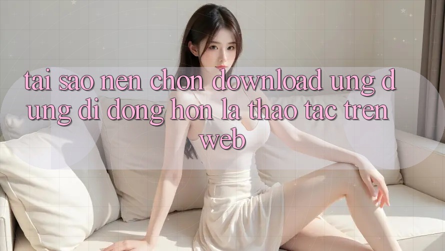 Tại Sao Nên Chọn Download Ứng Dụng Di Động Hơn Là Thao tác Trên Web?