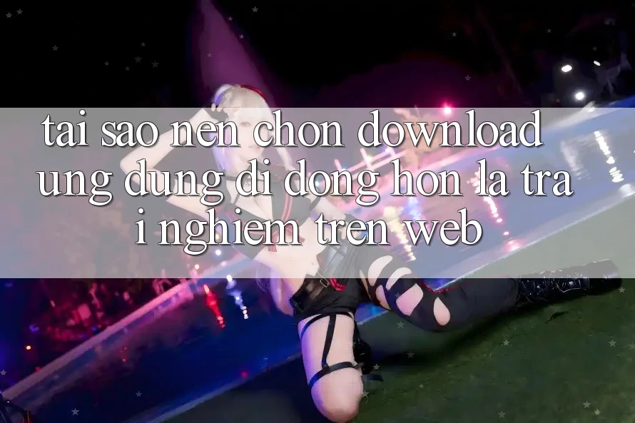 Tại Sao Nên Chọn Download Ứng Dụng Di Động Hơn Là Trải Nghiệm Trên Web?