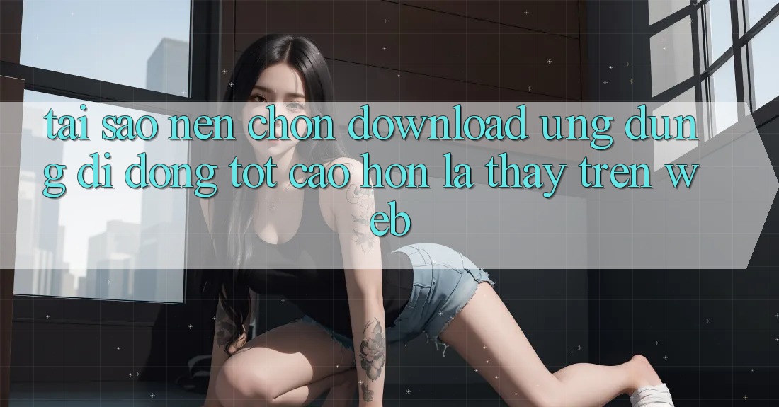 Tại Sao Nên Chọn Download Ứng Dụng Di Động Tốt cao hơn Là Thấy Trên Web?