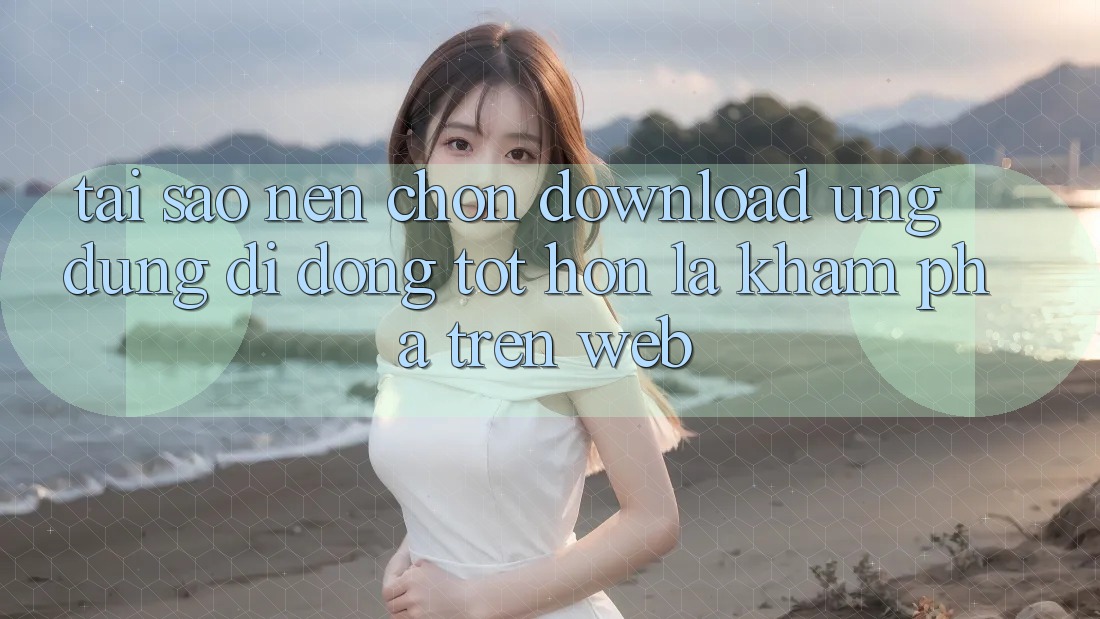 Tại Sao Nên Chọn Download Ứng Dụng Di Động Tốt hơn Là Khám phá Trên Web?