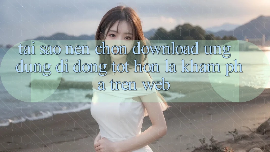 Tại Sao Nên Chọn Download Ứng Dụng Di Động Tốt hơn Là Khám phá Trên Web?