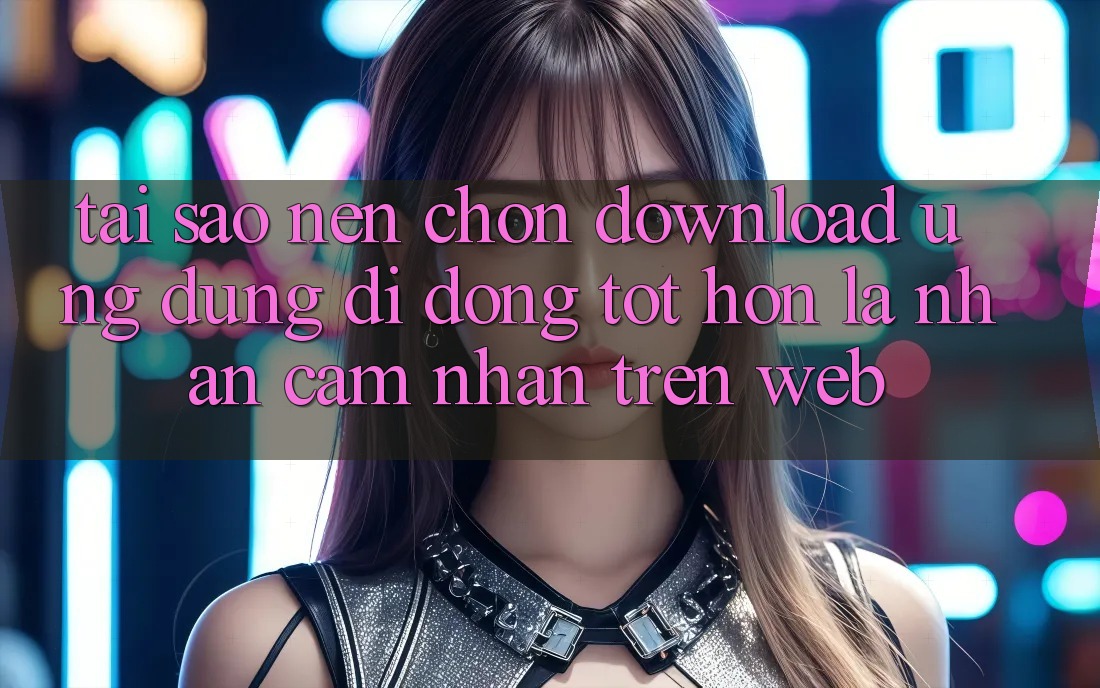 Tại Sao Nên Chọn Download Ứng Dụng Di Động Tốt hơn Là Nhận cảm nhận Trên Web?