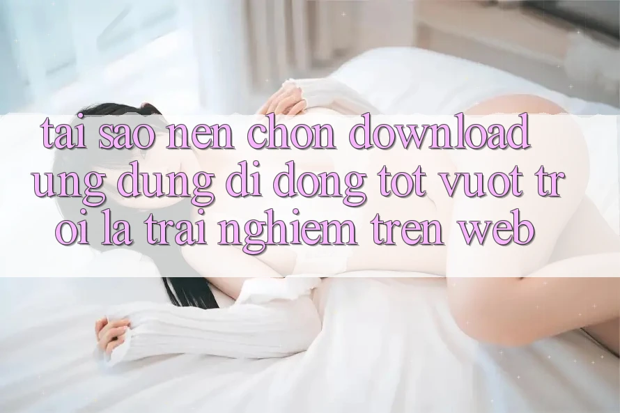 Tại Sao Nên Chọn Download Ứng Dụng Di Động Tốt vượt trội Là Trải Nghiệm Trên Web? Tại Sao Nên Chọn Download Ứng Dụng Di Động Tốt vượt trội Là Trải Nghiệm Trên Web?