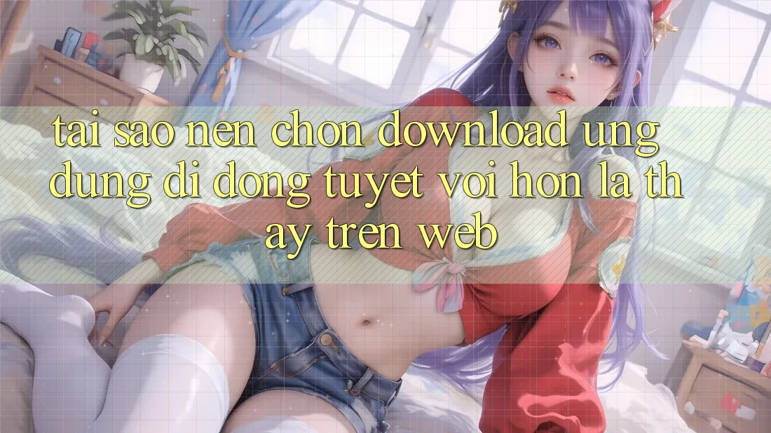 Tại Sao Nên Chọn Download Ứng Dụng Di Động Tuyệt vời hơn Là Thấy Trên Web?